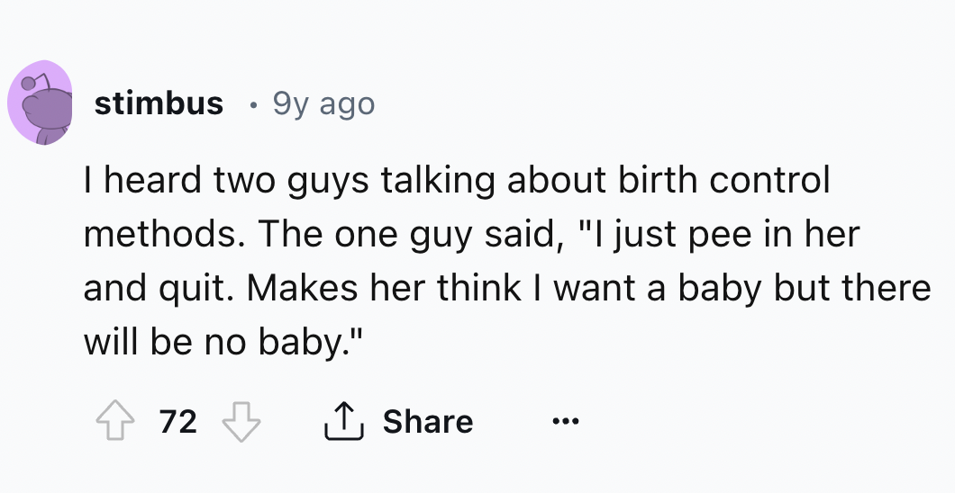 number - stimbus 9y ago I heard two guys talking about birth control methods. The one guy said, "I just pee in her and quit. Makes her think I want a baby but there will be no baby." 72
